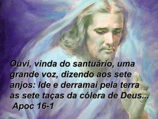 Ouvi, vinda do santuário, uma grande voz, dizendo aos sete anjos: Ide e derramai pela terra as sete taças da cólera de Deus...  Apoc 16-1 