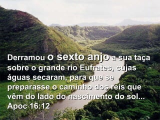 Derramou  o sexto anjo  a sua taça sobre o grande rio Eufrates, cujas águas secaram, para que se preparasse o caminho dos reis que vêm do lado do nascimento do sol... Apoc 16:12  