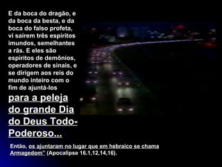 E da boca do dragão, e da boca da besta, e da boca do falso profeta, vi saírem três espíritos imundos, semelhantes a rãs. E eles são espíritos de demônios, operadores de sinais, e se dirigem aos reis do mundo inteiro com o fim de ajuntá-los  para a peleja do grande Dia do Deus Todo-Poderoso... Então,  os ajuntaram no lugar que em hebraico se chama Armagedom”  (Apocalipse 16.1,12,14,16). 