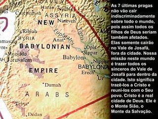As 7 últimas pragas não vão cair indiscriminadamente sobre todo o mundo, pois assim todos os filhos de Deus seriam também afetados. Elas somente cairão no Vale de Josafá, fora da cidade. Nossa missão neste mundo é trazer todos os sinceros do Vale de Josafá para dentro da cidade. Isto significa trazê-los a Cristo e reuni-los com o Seu povo. Cristo é a real cidade de Deus. Ele é o Monte Sião, o Monte da Salvação.  