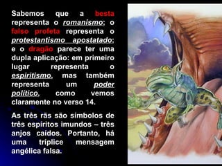 Sabemos que a  besta  representa o  romanismo ; o  falso profeta  representa o  protestantismo apostatado ; e o  dragão  parece ter uma dupla aplicação: em primeiro lugar representa o  espiritismo , mas também representa um  poder político , como vemos claramente no verso 14.  As três rãs são símbolos de três espíritos imundos – três anjos caídos. Portanto, há uma tríplice mensagem angélica falsa.  