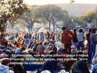 . Ecumenismo, vem de uma palavra grega e indica a reunião de todas as igrejas, mas significa "terra habitada ou civilizada".  