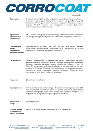 ООО «КОРРОКОУТ АКЗ» тел: + 375 17 5422293; тел./факс: + 375 17 5052854
E-mail: info@corrocoat.by Web site: www.corrocoat.by https://twitter.com/CORROCOAT_AKZ
страница 2 из 4
Нанесение: В зависимости от требований к покрытию и условий нанесения, но обычно
сначала в качестве грунта под Армагель наносится материал Полигласс VE
толщиной 500 микрон, затем наносится покрытие Армагель толщиной
порядка 750-2500 микрон. См. инструкции в разделе Руководства
«Нанесение материалов Полигласс».
Пропорции
смешивания и
смешивание:
98:2 - основа к отвердителю (катализатору). При использовании ингибитора
см. инструкции в разделе Руководства «Нанесение материалов Полигласс».
Срок годности
(после
смешивания) /
жизнеспособность:
Приблизительно 50 минут при 200
С, но этот срок можно изменять
посредством использования ингибитора. См. инструкции в разделе
Руководства «Нанесение материалов Полигласс».
Растворители: Добавка растворителей и разбавителей может значительно ухудшить
качество покрытия Армагель, поэтому добавка растворителей запрещена.
Понизить вязкость материала можно посредством добавки к нему не
более 5% стиролового мономера по объему. К примеру, максимум 1 литр
стирола на 20 литров Армагеля. Следует помнить, что добавка стиролового
мономера в целях понижения вязкости материала Армагель может
отразиться на химической стойкости материала.
Упаковка: 20-литровые контейнеры.
Срок хранения: Основа и отвердитель (катализатор) – 6 месяцев при температуре ниже 200
С
вне воздействия источников тепла и прямых солнечных лучей. Частые
перемены температуры могут также снизить срок хранения материала. См.
информацию по продлению срока хранения материала.
Возможный
колер:
Белый крапчатый.
Рекомендуемая
толщина сухой
пленки покрытия:
Между 1250 и 3000 микрон в зависимости от условий среды.
 