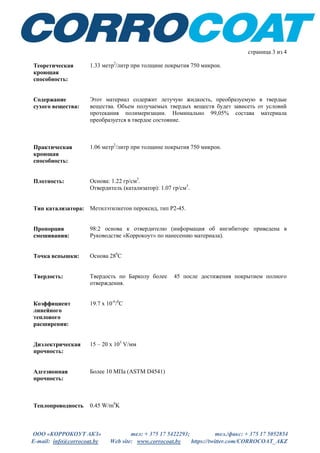 ООО «КОРРОКОУТ АКЗ» тел: + 375 17 5422293; тел./факс: + 375 17 5052854
E-mail: info@corrocoat.by Web site: www.corrocoat.by https://twitter.com/CORROCOAT_AKZ
страница 3 из 4
Теоретическая
кроющая
способность:
1.33 метр2
/литр при толщине покрытия 750 микрон.
Содержание
сухого вещества:
Этот материал содержит летучую жидкость, преобразуемую в твердые
вещества. Объем получаемых твердых веществ будет зависеть от условий
протекания полимеризации. Номинально 99,05% состава материала
преобразуется в твердое состояние.
Практическая
кроющая
способность:
1.06 метр2
/литр при толщине покрытия 750 микрон.
Плотность: Основа: 1.22 гр/см3
.
Отвердитель (катализатор): 1.07 гр/см3
.
Тип катализатора: Метилэтилкетон пероксид, тип Р2-45.
Пропорция
смешивания:
98:2 основа к отвердителю (информация об ингибиторе приведена в
Руководстве «Коррокоут» по нанесению материала).
Точка вспышки: Основа 280
С
Твердость: Твердость по Барколу более 45 после достижения покрытием полного
отверждения.
Коэффициент
линейного
теплового
расширения:
19.7 х 10-6
/0
С
Диэлектрическая
прочность:
15 – 20 х 103
V/мм
Адгезионная
прочность:
Более 10 МПа (ASTM D4541)
Теплопроводность 0.45 W/m0
K
 