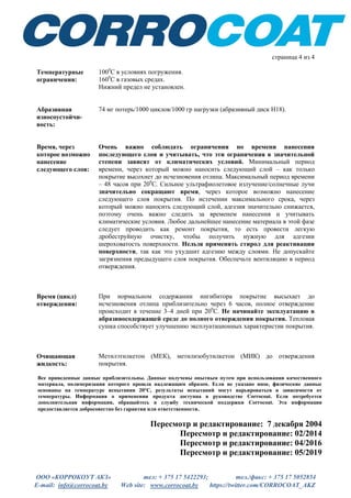 ООО «КОРРОКОУТ АКЗ» тел: + 375 17 5422293; тел./факс: + 375 17 5052854
E-mail: info@corrocoat.by Web site: www.corrocoat.by https://twitter.com/CORROCOAT_AKZ
страница 4 из 4
Температурные
ограничения:
1000
С в условиях погружения.
1600
С в газовых средах.
Нижний предел не установлен.
Абразивная
износоустойчи-
вость:
74 мг потерь/1000 циклов/1000 гр нагрузки (абразивный диск Н18).
Время, через
которое возможно
нанесение
следующего слоя:
Очень важно соблюдать ограничения по времени нанесения
последующего слоя и учитывать, что эти ограничения в значительной
степени зависят от климатических условий. Минимальный период
времени, через который можно наносить следующий слой – как только
покрытие высохнет до исчезновения отлипа. Максимальный период времени
– 48 часов при 200
С. Сильное ультрафиолетовое излучение/солнечные лучи
значительно сокращают время, через которое возможно нанесение
следующего слоя покрытия. По истечении максимального срока, через
который можно наносить следующий слой, адгезия значительно снижается,
поэтому очень важно следить за временем нанесения и учитывать
климатические условия. Любое дальнейшее нанесение материала в этой фазе
следует проводить как ремонт покрытия, то есть провести легкую
дробеструйную очистку, чтобы получить нужную для адгезии
шероховатость поверхности. Нельзя применять стирол для реактивации
поверхности, так как это ухудшит адгезию между слоями. Не допускайте
загрязнения предыдущего слоя покрытия. Обеспечьте вентиляцию в период
отверждения.
Время (цикл)
отверждения:
При нормальном содержании ингибитора покрытие высыхает до
исчезновения отлипа приблизительно через 6 часов, полное отверждение
происходит в течение 3–4 дней при 200
С. Не начинайте эксплуатацию в
абразивосодержащей среде до полного отверждения покрытия. Тепловая
сушка способствует улучшению эксплуатационных характеристик покрытия.
Очищающая
жидкость:
Метилэтилкетон (МЕК), метилизобутилкетон (МИК) до отверждения
покрытия.
Все приведенные данные приблизительны. Данные получены опытным путем при использовании качественного
материала, полимеризация которого прошла надлежащим образом. Если не указано иное, физические данные
основаны на температуре испытания 20°C, результаты испытаний могут варьироваться в зависимости от
температуры. Информация о применении продукта доступна в руководстве Corrocoat. Если потребуется
дополнительная информация, обращайтесь в службу технической поддержки Corrocoat. Эта информация
предоставляется добросовестно без гарантии или ответственности.
Пересмотр и редактирование: 7 декабря 2004
Пересмотр и редактирование: 02/2014
Пересмотр и редактирование: 04/2016
Пересмотр и редактирование: 05/2019
 