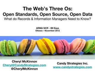 The Web’s Three Os:
Open Standards, Open Source, Open Data
What do Records & Information Managers Need to Know?

                    ARMA NCR - IM Days
                   Ottawa – November 2012




      Cheryl McKinnon
                                    Candy Strategies Inc.
Cheryl@CandyStrategies.com
                                  www.candystrategies.com
     @CherylMcKinnon
 