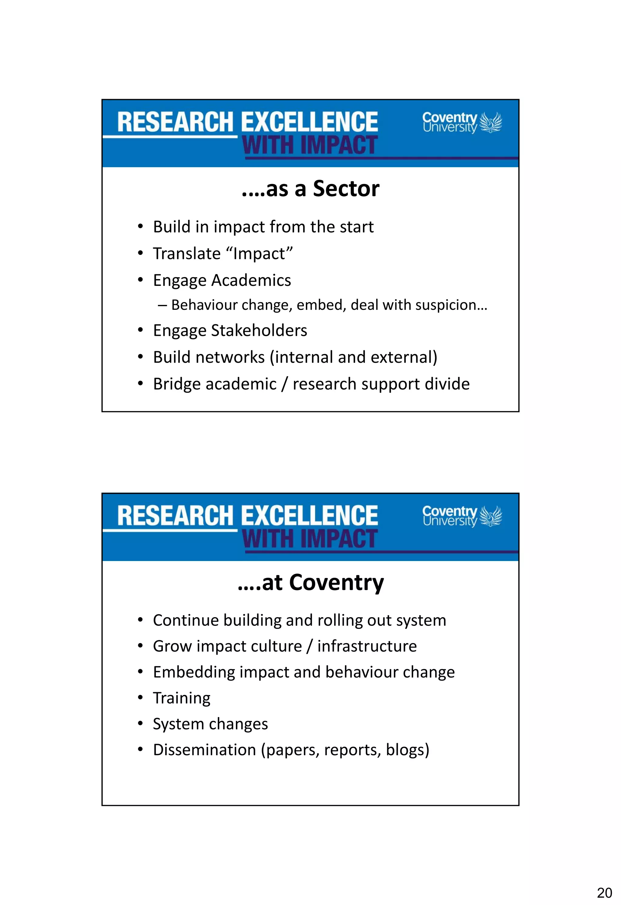 20
.…as a Sector
• Build in impact from the start
• Translate “Impact”
• Engage Academics
– Behaviour change, embed, deal with suspicion…
• Engage Stakeholders
• Build networks (internal and external)
• Bridge academic / research support divide
….at Coventry
• Continue building and rolling out system
• Grow impact culture / infrastructure
• Embedding impact and behaviour change
• Training
• System changes
• Dissemination (papers, reports, blogs)
 