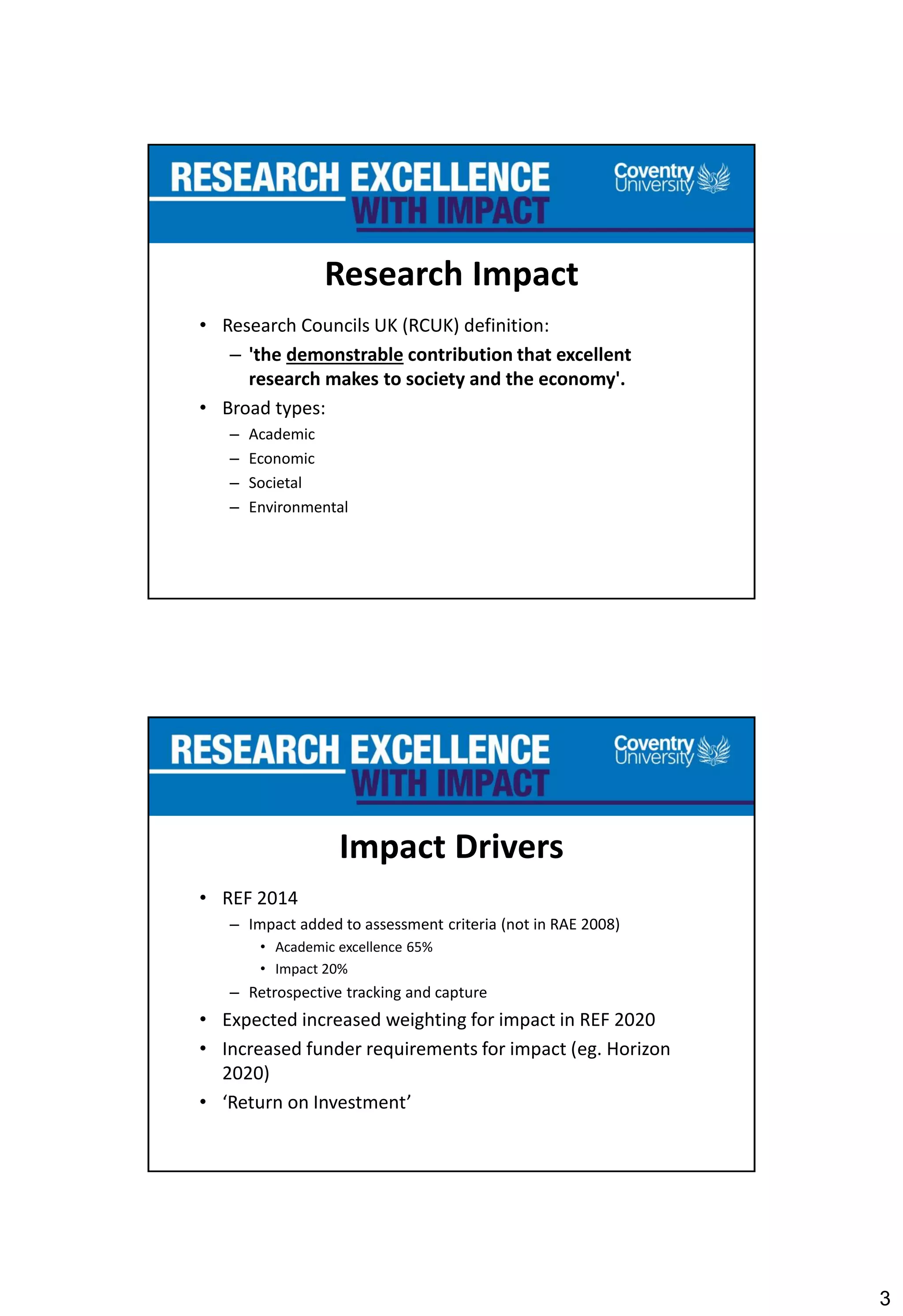 3
Research Impact
• Research Councils UK (RCUK) definition:
– 'the demonstrable contribution that excellent
research makes to society and the economy'.
• Broad types:
– Academic
– Economic
– Societal
– Environmental
Impact Drivers
• REF 2014
– Impact added to assessment criteria (not in RAE 2008)
• Academic excellence 65%
• Impact 20%
– Retrospective tracking and capture
• Expected increased weighting for impact in REF 2020
• Increased funder requirements for impact (eg. Horizon
2020)
• ‘Return on Investment’
 