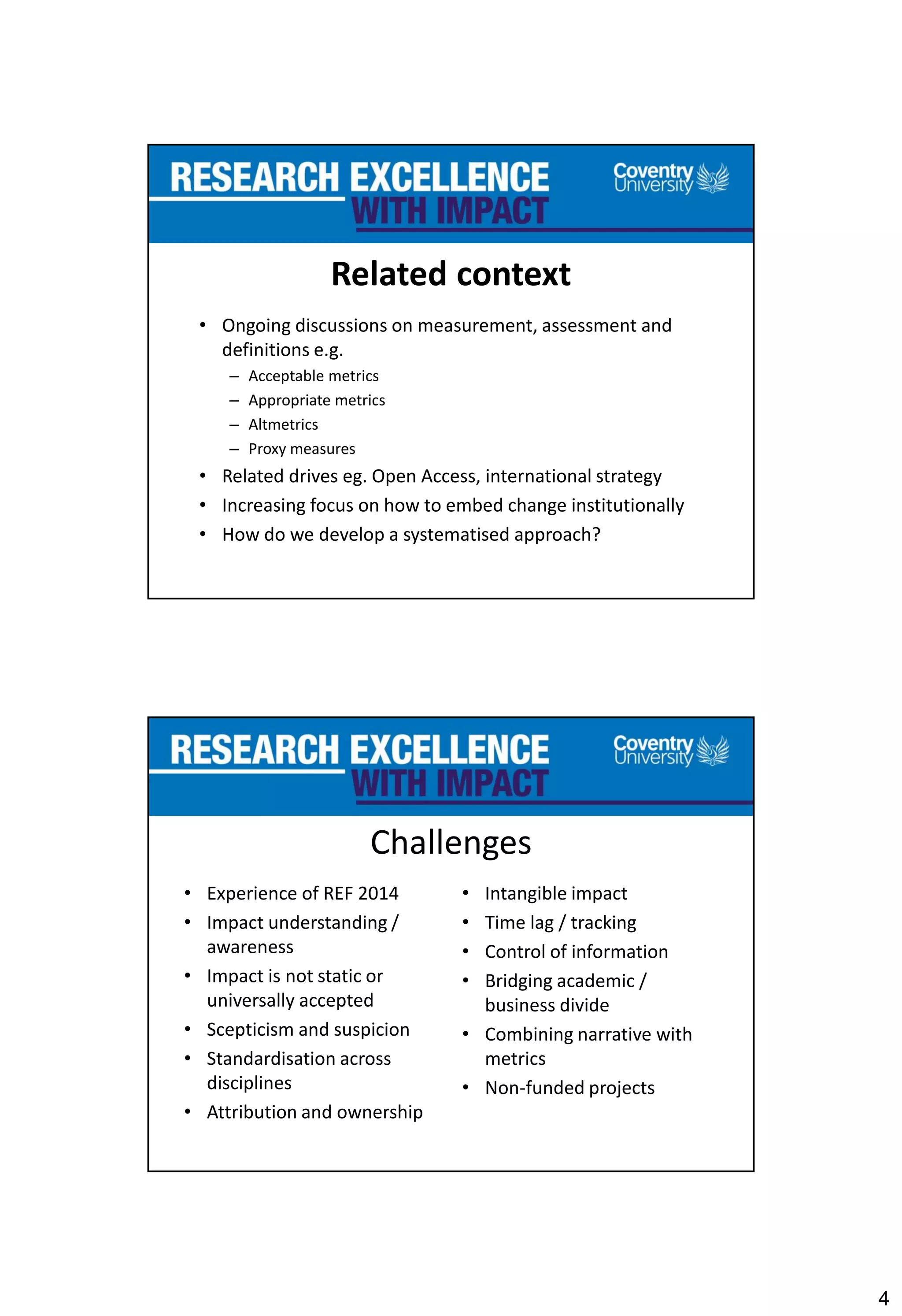 4
Related context
• Ongoing discussions on measurement, assessment and
definitions e.g.
– Acceptable metrics
– Appropriate metrics
– Altmetrics
– Proxy measures
• Related drives eg. Open Access, international strategy
• Increasing focus on how to embed change institutionally
• How do we develop a systematised approach?
Challenges
• Experience of REF 2014
• Impact understanding /
awareness
• Impact is not static or
universally accepted
• Scepticism and suspicion
• Standardisation across
disciplines
• Attribution and ownership
• Intangible impact
• Time lag / tracking
• Control of information
• Bridging academic /
business divide
• Combining narrative with
metrics
• Non-funded projects
 