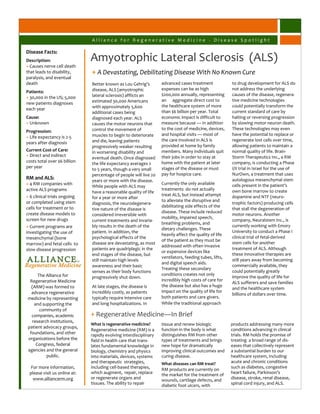Alliance for Regenerative Medicine - Disease Spotlight

Disease Facts:
Description:                  Amyotrophic Lateral Sclerosis (ALS)
+ Causes nerve cell death
that leads to disability,     + A Devastating, Debilitating Disease With No Known Cure
paralysis, and eventual
death                         Better known as Lou Gehrig’s         advanced cases treatment             to drug development for ALS do
                              disease, ALS (amyotrophic            expenses can be as high              not address the underlying
Patients:
                              lateral sclerosis) afflicts an       $200,000 annually, representing      causes of the disease, regenera-
+ 30,000 in the US; 5,000
                              estimated 30,000 Americans           an aggregate direct cost to          tive medicine technologies
new patients diagnoses
                              with approximately 5,600             the healthcare system of more        could potentially transform the
each year
                              additional cases being               than $6 billion per year. Total      current standard of care by
Cause:                        diagnosed each year. ALS             economic impact is difficult to      halting or reversing progression
+ Unknown                     causes the motor neurons that        measure because — in addition        by slowing motor neuron death.
                              control the movement of              to the cost of medicine, devices,    These technologies may even
Progression:
                              muscles to begin to deteriorate      and hospital visits — most of        have the potential to replace or
+ Life expectancy is 2-5
                              and die, leaving patients            the care involved in ALS is          regenerate lost cells over time,
years after diagnosis
                              progressively weaker resulting       provided at home by family           allowing patients to maintain a
Current Cost of Care:         in worsening disability and          members. Many individuals quit       normal quality of life. Brain-
+ Direct and indirect                                              their jobs in order to stay at       Storm Therapeutics Inc., a RM
                              eventual death. Once diagnosed
costs total over $6 billion                                        home with the patient at later       company, is conducting a Phase
                              the life expectancy averages 2
per year                                                           stages of the disease or must        I/II trial in Israel for the use of
                              to 5 years, though a very small
                              percentage of people will live 20    pay for hospice care.                NurOwn, a treatment that uses
RM and ALS:                                                                                             autologous mesenchymal stem
                              years or more with the disease.
+ 4 RM companies with                                              Currently the only available         cells present in the patient’s
                              While people with ALS may
active ALS programs                                                treatments do not actually           own bone marrow to create
                              have a reasonable quality of life
+ 6 clinical trials ongoing                                        treat ALS, but instead attempt       dopamine and NTF (neuro-
                              for a year or more after
or completed using stem                                            to alleviate the disruptive and
                              diagnosis, the neurodegenera-                                             trophic factors) producing cells
cells for treatment or to                                          debilitating side effects of the
                              tive nature of the disease is                                             that stall the degeneration of
create disease models to                                           disease. These include reduced
                              considered irreversible with                                              motor neurons. Another
screen for new drugs                                               mobility, impaired speech,
                              current treatments and invaria-                                           company, Neuralstem Inc., is
                                                                   breathing problems, and
+ Current programs are        bly results in the death of the                                           currently working with Emory
                                                                   dietary challenges. These
investigating the use of      patient. In addition, the                                                 University to conduct a Phase I
                                                                   heavily affect the quality of life
mesenchymal (bone             psychological effects of the                                              clinical trial of fetal-derived
                                                                   of the patient as they must be
marrow) and fetal cells to    disease are devastating, as most                                          stem cells for another
                                                                   addressed with often invasive
slow disease progression      patients are quadriplegic in the                                          treatment of ALS. Although
                                                                   or expensive devices like
                              end stages of the disease, but                                            these innovative therapies are
                                                                   ventilators, feeding tubes, lifts,
                              still maintain high levels                                                still years away from becoming
                                                                   and digital speech aids.
                              awareness and their basic                                                 commercially available, they
                                                                   Treating these secondary
                              senses as their body functions                                            could potentially greatly
     The Alliance for                                              conditions creates not only
                              progressively shut down.                                                  improve the quality of life for
 Regenerative Medicine                                             incredibly high costs of care for
                                                                                                        ALS sufferers and save families
  (ARM) was formed to         At late stages, the disease is       the disease but also has a huge
                                                                                                        and the healthcare system
  advance regenerative        incredibly costly, as patients       impact on the quality of life for
                                                                                                        billions of dollars over time.
medicine by representing      typically require intensive care     both patients and care givers.
   and supporting the         and long hospitalizations. In        While the traditional approach
      community of
  companies, academic         + Regenerative Medicine—In Brief
  research institutions,
                              What is regenerative medicine?       tissue and renew biologic            products addressing many more
patient advocacy groups,
                              Regenerative medicine (RM) is a      function in the body is what         conditions advancing in clinical
 foundations, and other       rapidly evolving interdisciplinary   distinguishes RM from other          trials. RM holds the promise of
organizations before the      field in health care that trans-     types of treatments and brings       treating a broad range of dis-
    Congress, federal         lates fundamental knowledge in       new hope for dramatically            eases that collectively represent
agencies and the general      biology, chemistry and physics       improving clinical outcomes and      a substantial burden to our
         public.              into materials, devices, systems     curing disease.                      healthcare system, including
                              and therapeutic strategies,          What diseases can RM treat?          acute and chronic conditions
  For more information,       including cell-based therapies,                                           such as diabetes, congestive
                                                                   RM products are currently on
 please visit us online at:   which augment, repair, replace       the market for the treatment of      heart failure, Parkinson’s
   www.alliancerm.org         or regenerate organs and             wounds, cartilage defects, and       disease, stroke, renal disease,
                              tissues. The ability to repair       diabetic foot ulcers, with           spinal cord injury, and ALS.
 