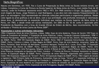 Nota Biográfica:
Nasceu em Estremoz, em 1935. Fez o Curso de Preparação às Belas Artes na Escola António Arroio, em
Lisboa. Completou o Curso de Pintura na Escola Superior de Belas Artes do Porto, (com média final de 20
valores), onde foi Professor Assistente entre 1962 e 1973. Em 1968 constitui o Grupo “Os Quatro Vintes“
(com Ângelo de Sousa, Jorge Pinheiro e José Rodrigues). A sua obra tem sido exposta frequentemente no
país e no estrangeiro. Está representado em diversas colecções particulares e organismos públicos. Desde
cedo ligado às artes gráficas a ele se deve, com a sua actividade, uma profunda renovação e valorização
dessa área, já demonstrada na exposição individual que realizou na Escola Superior de Belas Artes do
Porto, em 1965, e desde então em outras realizações. Em 2006 no dia 10 de Junho é agraciado pelo
Presidente da República com o Grau de Grande Oficial da Ordem de Mérito. Mais recentemente, foi-lhe
atribuido o “Prémio de Artes Casino da Póvoa 2009”.
Exposições e outras actividades relevantes:
 
1956 X Exposição Geral de Artes Plásticas, Lisboa, SNBA; Expo de Arte Moderna, Póvoa de Varzim 1957 Expo no
Clube de Campismo de Setúbal; 1ª Exposição de Artes Plásticas, Lisboa, Fundação Calouste Gulbenkian; 1958 11
Pintores Portugueses, Madrid, Galeria Abril; II Salão de Primavera da Costa do Sol, Estoril; VII Exposição Magna
da ESBAP, Porto; 1959 VIII Exposição Magna da ESBAP, Porto 1960 2ª Exposição Extra-Escolar dos Alunos da
ESBAP, Porto, Coimbra e Lisboa; IX Expo Magna da ESBAP, Porto; Expo de Arte Moderna, Amarante; Salão 60,
Porto, Fenianos; Doze Artistas da Metrópole, Lourenço Marques; Festival de S. Lucas, Évora 1961 3ª Exposição
Extra-Escolar dos Alunos da ESBAP, Porto, Coimbra e Lisboa; X Exposição Magna da ESBAP, Porto; Arte
Portuguesa, Antuérpia; Arte Portuguesa, Bélgica, Anvers; II Bienal de Paris – Jovem Pintura, Paris; Exposição de
Artes Plásticas (integrada na Queima das Fitas), Coimbra – 1º Prémio de Pintura; Professor Assistente na mesma
Escola; XI Exposição Magna da ESBAP, Porto; Exposição de Artes Plásticas, organizada pelo Lusitano Ginásio
Clube 1963 Exposição inaugural da “Árvore“, Porto; XII Exposição Magna da ESBAP, Porto; 1964 viagem de estudo
a Inglaterra; 1965 Primeiro Salão de Primavera, Guimarães; Expo na Coop. “Árvore”; 1ª exposição individual de
Artes Gráficas na ESBAP; 1966 Exposição da Fundação C. Gulbenkian, Bagdad; XV Exposição Magna da ESBAP,
Porto; Exposição de Arte Moderna no Cinquentenário da Morte de Amadeo de Souza-Cardoso, Amarante 1967
Expo na Galeria Divulgação, Porto; Exposição de Arte Portuguesa, Bagdad; XVI ESBAP, Porto;
    ARMANDO ALVES
 