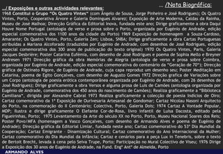 ... /Nota Biográfica:
.../ Exposições e outras actividades relevantes:
1968 Constitui o Grupo “Os Quatro Vintes“ (com Ângelo de Sousa, Jorge Pinheiro e José Rodrigues); Os Quatro
Vintes, Porto, Cooperativa Árvore e Galeria Domingues Alvarez; Exposição de Arte Moderna, Caldas da Rainha,
Museu de José Malhoa; Direcção Gráfica da Editorial Inova, fundada este ano; Dirige graficamente a obra Daqui
Houve Nome Portugal (antologia de verso e prosa sobre o Porto, organizada por Eugénio de Andrade, edição
especial comemorativa dos 1100 anos da cidade do Porto) 1969 Exposição de homenagem a Souza-Cardoso,
Amarante; Os Quatro Vintes, Porto, Galeria Zen; Lisboa, SNBA; Dirige graficamente a obra Cartas Portuguesas
atribuídas a Mariana Alcoforado (traduzidas por Eugénio de Andrade, com desenhos de José Rodrigues, edição
especial comemorativa dos 300 anos de publicação do texto original) 1970 Os Quatro Vintes, Paris, Galeria
Jacques Desbrière; Poster Catarina Eufémia, com desenho de José Rodrigues e poema de Sophia Mello e Breyner
Andresen 1971 Direcção gráfica da obra Memórias de Alegria (antologia de verso e prosa sobre Coimbra,
organizada por Eugénio de Andrade, edição especial comemorativa do centenário da “Geração de 70“); Direcção
gráfica de Ostinato Rigore, de Eugénio de Andrade, cuja capa reproduz um desenho seu; Poster Meditação em
Catarina, poema de Egito Gonçalves, com desenho de Augusto Gomes 1972 Direção grafica de Variações sobre
um Corpo (antologia de poesia erótica contemporânea organizada por Eugénio de Andrade, com 26 desenhos de
José Rodrigues); Dirige graficamente a obra Versos e alguma prosa de Luis de Camões (antologia organizada por
Eugénio de Andrade, comemorativa dos 450 anos do nascimento de Camões); Realiza graficamente a “Biblioteca
Camiliana“, dirigida por Alexandre Cabral 1973 Realiza graficamente a colecção de poesia Indícios de Oiro;
Cartaz comemorativo da 1ª Exposição de Ourivesaria Artesanal de Gondomar; Cartaz Nicolau Nasoni Arquitecto
do Porto, na comemoração do II Centenário; Colectiva, Porto, Galeria Dois; 1974 Cartaz A Vontade Popular,
MDP; Ilustra e dirige graficamente O Elefante Cor-de-Rosa, livro infantil de Luísa Dacosta, editado pela
Figueirinhas, Porto; 1975 Levantamento da Arte do século XX no Porto, Porto, Museu Nacional Soares dos Reis;
Poster Povo/MFA (homenagem a Vasco Gonçalves, com desenho de Armando Alves e poema de Eugénio de
Andrade); Direcção gráfica da Editorial Limiar, fundada neste ano; Cartaz comemorativo do 53º Dia Mundial da
Cooperação; Cartaz Emigrante – Dinamização Cultural; Cartaz comemorativo do Ano Internacional da Mulher;
Cartaz comemorativo do Dia Mundial da Infância; Cartaz e cenários para a peça Lux in Tenebris, sobre o texto
de Bertoit Brecht, levada à cena pelo Seiva Trupe, Porto; Participação no Mural Colectivo de Viseu; 1976 Dirige
a Exposição dos 30 anos de Eugénio de Andrade, na Fund. Engº Antº de Almeida, Porto
 ARMANDO ALVES
 