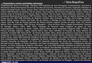 .../ Nota Biográfica:
.../ Exposições e outras actividades relevantes:
Zeitgenõssische Kunst aus Portugal, Wiesloch 1995 Exposição de Arte Portuguesa Contemporânea, Amarante e
Matosinhos; Bienal Internacional de Arte de Vila Nova da Cerveira, Vila Nova da Cerveira; Exposição individual na
Galeria Fernando Santos, Porto; Justiça, Porto, Galeria da Praça; Zeitgenõssische Kunst aus Portugal, Heidelberg
e Bona 1996 Dimensão no Desenho, Rio de Janeiro, Paço Imperial; Dez Pintores Portugueses, Zamora, Bienal de
Zamora; Expo na Pousada de S. Francisco, Beja; Colectiva, Vila do Conde, Galeria Delaunay; Colectiva, Lisboa,
Associação Nacional de Farmácias 1997 Farmácia, Porto, Galeria da Praça; Expo na Galeria Municipal de Vila
Franca de Xira 1997-1998 Dimensão do Desenho, Brasília, Belo Horizonte, Curitiba, Porto Alegre, Salvador,
Recife, Belém, Santos, Niterói, São Paulo, Rio de Janeiro, e Santiago do Chile 1998 Expo da Cruz Vermelha,
Lisboa, Expo’98; Expo do Prémio Nacional de Pintura António Joaquim (artista de Gaia), Gaia; VIII Cimeira
Ibérica, Porto, Coop Árvore; 1999 “50 anos, 50 Quadros” – Cores do Porto, Porto, Colégio Universitário; Tesouros
de Portugal, Macau; CIRCA 1968, Porto, Fundação de Serralves (expo inaugural do Museu de Arte
Contemporânea); Trajectos do Sentir, Lisboa, Galeria Domus Vários (exposição inaugural) 2000 1ª Bienal de
Pintura Domingos Sequeira, Lisboa, Galeria Bairro Alto; Expo individual na Pousada de Nossa Senhora da
Assunção, Arraiolos 2001 Porto 60/70 – Os Artistas da Cidade, Porto, Museu de Serralves e Coop Árvore; Arte de
Vanguarda no Porto anos 60/70, Porto, Galeria da Biblioteca Almeida Garrett; Exposição individual na Galeria
Domus Vários, Lisboa 2002 Exposição inaugural da Galeria «Arte Doze», em Lisboa; Exposição «Cordeiros 2002»
Arte Contemporânea, no Centro de Congressos do Estoril; Exposição individual «Os Lugares do Desenho», no
Palacete Viscondes de Balsemão, no Porto; XIX Exposição Colectiva dos Sócios da Cooperativa Árvore, no
Mercado Ferreira Borges, no Porto; Exposição «Um Sopro de Respiração» (Luisa Dacosta), na Biblioteca Almeida
Garrett, no Porto; Exposição da Galeria «Arte Doze», em viseu 2003 Exposição individual na Galeria das Antas,
Porto; Exposição «Viagem Ilha de Moçambique» na Fundação Júlio Resende; Exposição «A Árvore no Porto Arte»
Feira de Arte Moderna e Contemporânea; Exposição «Portugal de Relance» A Viagem O Encontro de Dois Povos
no Museu Brasileiro de escultura em S. Paulo, Brasil; Exposição «Mestre de Pintura» na Galeria Cordeiros no
Porto; Exposição «Artistas Portugueses Contemporâneos», colecção da Casa da Cerca no Palácio da Galeria
Tavira, 2004 Exposição «Ilha de Moçambique» Maputo, Moçambique; Organizada pela Fundação Júlio Resende
com o apoio da Fundação Oriente; Exposição Individual de Desenho na Casa da Cerca em Almada com
apresentação do Cartaz para o Festival Intern. de Almada; Um sentimento da Paisagem - Galeria São Mamede,
Lisboa.
  ARMANDO ALVES
 