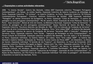 .../ Nota Biográfica:
.../ Exposições e outras actividades relevantes:

2006 “A mesma Morada”, Galeria São Mamede, Lisboa 2007 Exposição colectiva “Paisagem Portuguesa
Contemporânea”, em Ryhad, na Arábia Saudita. Exposição Colectiva da Galeria Cordeiros na Alfandega do
Porto. Exposição Colectiva “25 Artistas”, na Galeria Cordeiros, no Porto. Exposição Colectiva "20 Pintores
Contemporâneos Portugueses", Claustros, Instituto Politécnico de Setúbal. 2008 Exposição individual
“Paisagens” no sétimo aniversario da Eurogaleria, no Porto. Exposição “Linha do Horizonte – O motivo da
paisagem na arte portuguesa contemporânea”, Rio de Janeiro, Brasil. Exposição de Artes Plásticas “Escola do
Porto – Duas Gerações”, Bienal de Arte de Chaves, na Biblioteca Municipal. Exposição “Linha do Horizonte – O
motivo da paisagem na arte portuguesa contemporânea”, Museu Nacional de Soares dos Reis, Porto.
Exposição Colectiva “Escultura Abstrata nas Décadas de 1960 -1970 na Colecção da Fundação de Serralves”,
no Centro de Arte Contemporânea Graça Morais, Bragança. Feira “Arte Lisboa 2008”, na Galeria São Mamede.
2009 Exposição colectiva do acervo da Fundação de Serralves “Serralves 2009 A Colecção”, Fundação de
Serralves, Porto. Exposição colectiva “Arte Tecida – Tapeçaria de Portalegre na Arte Contemporânea”, no
Fórum Cultural de Ermesinde. Exposição colectiva na galeria São Mamede, de 4 de Julho a 15 de Setembro,
no Porto. Exposição individual, na Galeria Valbom, em Lisboa. Feira “Arte Lisboa 2009”, na Galeria São
Mamede e Galeria Valbom. Atribuição do “Prémio de Artes Casino da Póvoa 2009”, em Dezembro, na Póvoa
do Varzim. Exposição individual “O Sentido de Um Trajecto”, em Dezembro, no Fórum de Ermesinde. 2010
Exposição colectiva "Desenho Português no Egipto", Palácio Amir Taz, Cairo. Exposição colectiva "9 x 16", Euro
Galeria, Porto. Exposição individual “O Sentido de Um Trajecto”, em Março, no Armazém das Artes –
Fundação Cultural, em Alcobaça. Exposição colectiva "7 Caminhos Partilhados", em Maio, na Galeria Cor
Espontânea, no Porto. Exposição colectiva "Tapeçarias de Portalegre – Expressão de Arte Contemporânea”, no
Museu do Neo-Realismo, em Vila Franca de Xira; exposição individual “Um olhar na paisagem”, em Novembro
e Dezembro na Galeria São Mamede, Porto.



ARMANDO ALVES
 