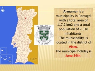 Armamar is a
municipality in Portugal
with a total area of
117.2 km2 and a total
population of 7,318
inhabitants.
The municipality is
located in the district of
Viseu.
The municipal holiday is
June 24th.
 