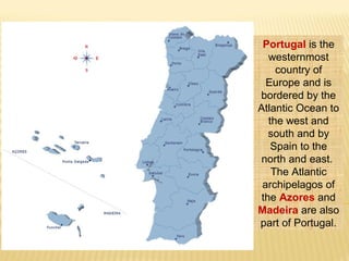 Portugal is the
westernmost
country of
Europe and is
bordered by the
Atlantic Ocean to
the west and
south and by
Spain to the
north and east.
The Atlantic
archipelagos of
the Azores and
Madeira are also
part of Portugal.
 