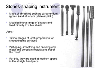 Stones-shaping instruments
 Made of abrasives such as carborundum
(green ) and alundum (white or pink )
 Moulded into a range of shapes and
fixed directly to a bur shank
Uses:-
 1) final stages of tooth preparation for
smoothing the surfaces
 2)shaping, smoothing and finishing cast
metal and porcelain restorations out of
the mouth
 For this, they are used at medium speed
in the straight handpiece
 