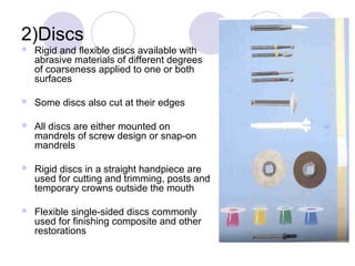 2)Discs
 Rigid and flexible discs available with
abrasive materials of different degrees
of coarseness applied to one or both
surfaces
 Some discs also cut at their edges
 All discs are either mounted on
mandrels of screw design or snap-on
mandrels
 Rigid discs in a straight handpiece are
used for cutting and trimming, posts and
temporary crowns outside the mouth
 Flexible single-sided discs commonly
used for finishing composite and other
restorations
 