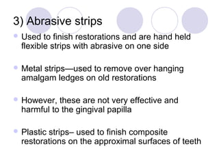 3) Abrasive strips
 Used to finish restorations and are hand held
flexible strips with abrasive on one side
 Metal strips—used to remove over hanging
amalgam ledges on old restorations
 However, these are not very effective and
harmful to the gingival papilla
 Plastic strips– used to finish composite
restorations on the approximal surfaces of teeth
 