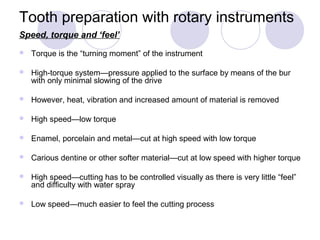 Tooth preparation with rotary instruments
Speed, torque and ‘feel’
 Torque is the “turning moment” of the instrument
 High-torque system—pressure applied to the surface by means of the bur
with only minimal slowing of the drive
 However, heat, vibration and increased amount of material is removed
 High speed—low torque
 Enamel, porcelain and metal—cut at high speed with low torque
 Carious dentine or other softer material—cut at low speed with higher torque
 High speed—cutting has to be controlled visually as there is very little “feel”
and difficulty with water spray
 Low speed—much easier to feel the cutting process
 