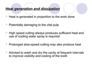 Heat generation and dissipation
 Heat is generated in proportion to the work done
 Potentially damaging to the vital pulp
 High speed cutting always produces sufficient heat and
use of cooling water spray is required
 Prolonged slow-speed cutting may also produce heat
 Advised to wash and dry the cavity at frequent intervals
to improve visibility and cooling of the tooth
 