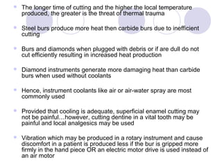  The longer time of cutting and the higher the local temperature
produced, the greater is the threat of thermal trauma
 Steel burs produce more heat then carbide burs due to inefficient
cutting
 Burs and diamonds when plugged with debris or if are dull do not
cut efficiently resulting in increased heat production
 Diamond instruments generate more damaging heat than carbide
burs when used without coolants
 Hence, instrument coolants like air or air-water spray are most
commonly used
 Provided that cooling is adequate, superficial enamel cutting may
not be painful…however, cutting dentine in a vital tooth may be
painful and local analgesics may be used
 Vibration which may be produced in a rotary instrument and cause
discomfort in a patient is produced less if the bur is gripped more
firmly in the hand piece OR an electric motor drive is used instead of
an air motor
 