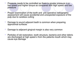  Pressure needs to be controlled as there is greater pressure in a
low speed and higher torque as compared with high speed and low
pressure
 Proper examination of the tooth and pre-operative radiographic
assessment will cause accidental and unexpected exposure of the
pulp due to careless cutting
 Damage to sound adjacent teeth is common when preparing
approximal surfaces
 Damage to adjacent gingival margin is also very common
 Particles of old restoration, tooth structure, bacteria and other debris
are discharged at high speed s from the patients mouth which may
cause eye damage
 