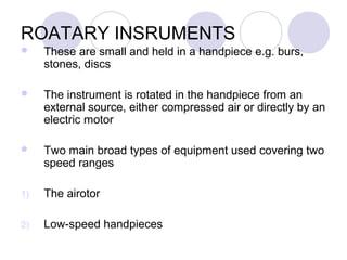 ROATARY INSRUMENTS
 These are small and held in a handpiece e.g. burs,
stones, discs
 The instrument is rotated in the handpiece from an
external source, either compressed air or directly by an
electric motor
 Two main broad types of equipment used covering two
speed ranges
1) The airotor
2) Low-speed handpieces
 