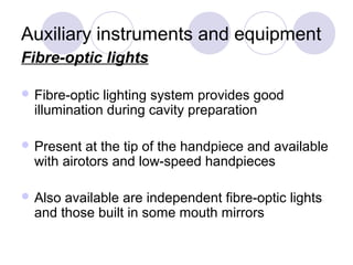 Auxiliary instruments and equipment
Fibre-optic lights
 Fibre-optic lighting system provides good
illumination during cavity preparation
 Present at the tip of the handpiece and available
with airotors and low-speed handpieces
 Also available are independent fibre-optic lights
and those built in some mouth mirrors
 