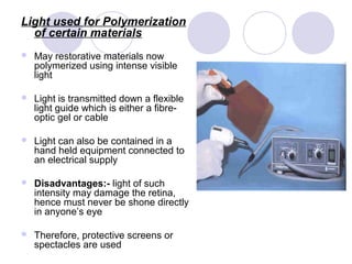 Light used for Polymerization
of certain materials
 May restorative materials now
polymerized using intense visible
light
 Light is transmitted down a flexible
light guide which is either a fibre-
optic gel or cable
 Light can also be contained in a
hand held equipment connected to
an electrical supply
 Disadvantages:- light of such
intensity may damage the retina,
hence must never be shone directly
in anyone’s eye
 Therefore, protective screens or
spectacles are used
 