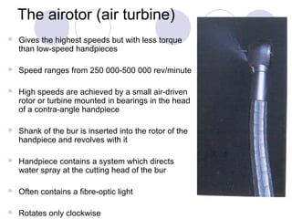 The airotor (air turbine)
 Gives the highest speeds but with less torque
than low-speed handpieces
 Speed ranges from 250 000-500 000 rev/minute
 High speeds are achieved by a small air-driven
rotor or turbine mounted in bearings in the head
of a contra-angle handpiece
 Shank of the bur is inserted into the rotor of the
handpiece and revolves with it
 Handpiece contains a system which directs
water spray at the cutting head of the bur
 Often contains a fibre-optic light
 Rotates only clockwise
 