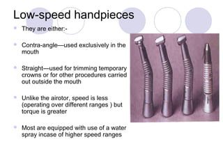 Low-speed handpieces
 They are either:-
 Contra-angle—used exclusively in the
mouth
 Straight—used for trimming temporary
crowns or for other procedures carried
out outside the mouth
 Unlike the airotor, speed is less
(operating over different ranges ) but
torque is greater
 Most are equipped with use of a water
spray incase of higher speed ranges
 