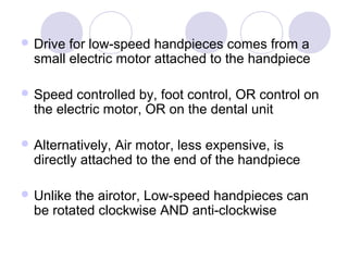  Drive for low-speed handpieces comes from a
small electric motor attached to the handpiece
 Speed controlled by, foot control, OR control on
the electric motor, OR on the dental unit
 Alternatively, Air motor, less expensive, is
directly attached to the end of the handpiece
 Unlike the airotor, Low-speed handpieces can
be rotated clockwise AND anti-clockwise
 