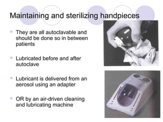 Maintaining and sterilizing handpieces
 They are all autoclavable and
should be done so in between
patients
 Lubricated before and after
autoclave
 Lubricant is delivered from an
aerosol using an adapter
 OR by an air-driven cleaning
and lubricating machine
 