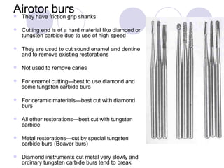 Airotor burs They have friction grip shanks
 Cutting end is of a hard material like diamond or
tungsten carbide due to use of high speed
 They are used to cut sound enamel and dentine
and to remove existing restorations
 Not used to remove caries
 For enamel cutting—best to use diamond and
some tungsten carbide burs
 For ceramic materials—best cut with diamond
burs
 All other restorations—best cut with tungsten
carbide
 Metal restorations—cut by special tungsten
carbide burs (Beaver burs)
 Diamond instruments cut metal very slowly and
ordinary tungsten carbide burs tend to break
 