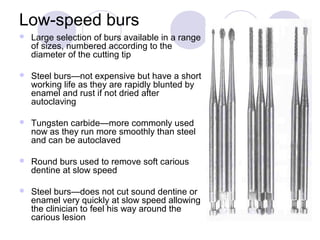 Low-speed burs
 Large selection of burs available in a range
of sizes, numbered according to the
diameter of the cutting tip
 Steel burs—not expensive but have a short
working life as they are rapidly blunted by
enamel and rust if not dried after
autoclaving
 Tungsten carbide—more commonly used
now as they run more smoothly than steel
and can be autoclaved
 Round burs used to remove soft carious
dentine at slow speed
 Steel burs—does not cut sound dentine or
enamel very quickly at slow speed allowing
the clinician to feel his way around the
carious lesion
 