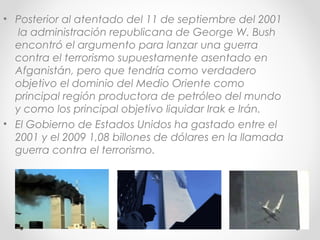 • Posterior al atentado del 11 de septiembre del 2001
la administración republicana de George W. Bush
encontró el argumento para lanzar una guerra
contra el terrorismo supuestamente asentado en
Afganistán, pero que tendría como verdadero
objetivo el dominio del Medio Oriente como
principal región productora de petróleo del mundo
y como los principal objetivo liquidar Irak e Irán.
• El Gobierno de Estados Unidos ha gastado entre el
2001 y el 2009 1,08 billones de dólares en la llamada
guerra contra el terrorismo.
 