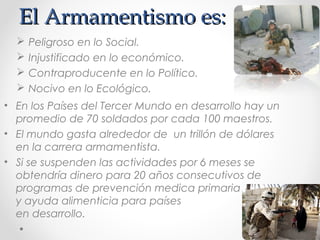 El Armamentismo es:El Armamentismo es:
 Peligroso en lo Social.
 Injustificado en lo económico.
 Contraproducente en lo Político.
 Nocivo en lo Ecológico.
• En los Países del Tercer Mundo en desarrollo hay un
promedio de 70 soldados por cada 100 maestros.
• El mundo gasta alrededor de un trillón de dólares
en la carrera armamentista.
• Si se suspenden las actividades por 6 meses se
obtendría dinero para 20 años consecutivos de
programas de prevención medica primaria
y ayuda alimenticia para países
en desarrollo.
 