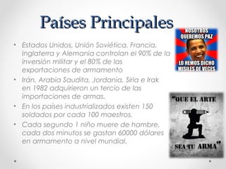 Países PrincipalesPaíses Principales
• Estados Unidos, Unión Soviética, Francia,
Inglaterra y Alemania controlan el 90% de la
inversión militar y el 80% de las
exportaciones de armamento
• Irán, Arabia Saudita, Jordania, Siria e Irak
en 1982 adquirieron un tercio de las
importaciones de armas.
• En los países industrializados existen 150
soldados por cada 100 maestros.
• Cada segundo 1 niño muere de hambre,
cada dos minutos se gastan 60000 dólares
en armamento a nivel mundial.
 