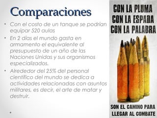 ComparacionesComparaciones
• Con el costo de un tanque se podrían
equipar 520 aulas
• En 2 días el mundo gasta en
armamento el equivalente al
presupuesto de un año de las
Naciones Unidas y sus organismos
especializados.
• Alrededor del 25% del personal
científico del mundo se dedica a
actividades relacionadas con asuntos
militares, es decir, el arte de matar y
destruir.
 