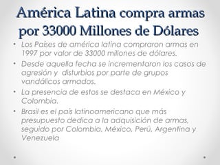 América LatinaAmérica Latina compra armascompra armas
por 33000 Millones de Dólarespor 33000 Millones de Dólares
• Los Países de américa latina compraron armas en
1997 por valor de 33000 millones de dólares.
• Desde aquella fecha se incrementaron los casos de
agresión y disturbios por parte de grupos
vandálicos armados.
• La presencia de estos se destaca en México y
Colombia.
• Brasil es el país latinoamericano que más
presupuesto dedica a la adquisición de armas,
seguido por Colombia, México, Perú, Argentina y
Venezuela
 