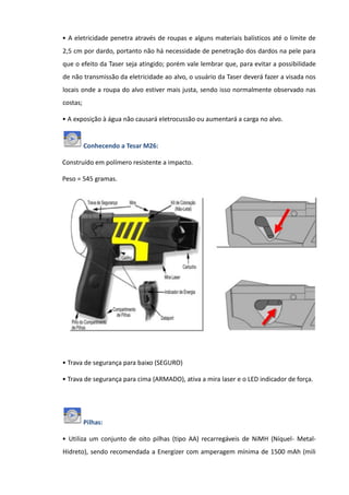 • A eletricidade penetra através de roupas e alguns materiais balísticos até o limite de
2,5 cm por dardo, portanto não há necessidade de penetração dos dardos na pele para
que o efeito da Taser seja atingido; porém vale lembrar que, para evitar a possibilidade
de não transmissão da eletricidade ao alvo, o usuário da Taser deverá fazer a visada nos
locais onde a roupa do alvo estiver mais justa, sendo isso normalmente observado nas
costas;
• A exposição à água não causará eletrocussão ou aumentará a carga no alvo.
Conhecendo a Tesar M26:
Construído em polímero resistente a impacto.
Peso = 545 gramas.
• Trava de segurança para baixo (SEGURO)
• Trava de segurança para cima (ARMADO), ativa a mira laser e o LED indicador de força.
Pilhas:
• Utiliza um conjunto de oito pilhas (tipo AA) recarregáveis de NiMH (Níquel- Metal-
Hidreto), sendo recomendada a Energizer com amperagem mínima de 1500 mAh (mili
 
