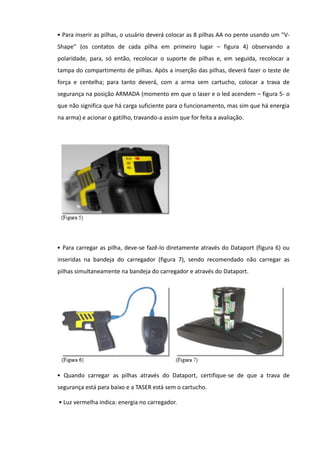 • Para inserir as pilhas, o usuário deverá colocar as 8 pilhas AA no pente usando um “V-
Shape” (os contatos de cada pilha em primeiro lugar – figura 4) observando a
polaridade, para, só então, recolocar o suporte de pilhas e, em seguida, recolocar a
tampa do compartimento de pilhas. Após a inserção das pilhas, deverá fazer o teste de
força e centelha; para tanto deverá, com a arma sem cartucho, colocar a trava de
segurança na posição ARMADA (momento em que o laser e o led acendem – figura 5- o
que não significa que há carga suficiente para o funcionamento, mas sim que há energia
na arma) e acionar o gatilho, travando-a assim que for feita a avaliação.
• Para carregar as pilha, deve-se fazê-lo diretamente através do Dataport (figura 6) ou
inseridas na bandeja do carregador (figura 7), sendo recomendado não carregar as
pilhas simultaneamente na bandeja do carregador e através do Dataport.
• Quando carregar as pilhas através do Dataport, certifique-se de que a trava de
segurança está para baixo e a TASER está sem o cartucho.
• Luz vermelha indica: energia no carregador.
 