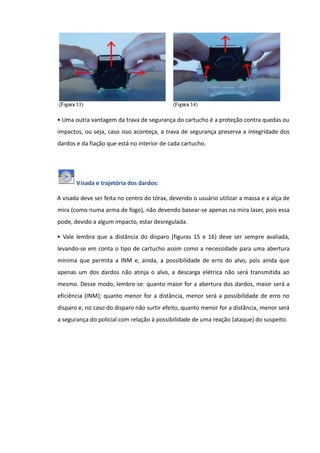 • Uma outra vantagem da trava de segurança do cartucho é a proteção contra quedas ou
impactos, ou seja, caso isso aconteça, a trava de segurança preserva a integridade dos
dardos e da fiação que está no interior de cada cartucho.
Visada e trajetória dos dardos:
A visada deve ser feita no centro do tórax, devendo o usuário utilizar a massa e a alça de
mira (como numa arma de fogo), não devendo basear-se apenas na mira laser, pois essa
pode, devido a algum impacto, estar desregulada.
• Vale lembra que a distância do disparo (figuras 15 e 16) deve ser sempre avaliada,
levando-se em conta o tipo de cartucho assim como a necessidade para uma abertura
mínima que permita a INM e, ainda, a possibilidade de erro do alvo, pois ainda que
apenas um dos dardos não atinja o alvo, a descarga elétrica não será transmitida ao
mesmo. Desse modo, lembre-se: quanto maior for a abertura dos dardos, maior será a
eficiência (INM); quanto menor for a distância, menor será a possibilidade de erro no
disparo e, no caso do disparo não surtir efeito, quanto menor for a distância, menor será
a segurança do policial com relação à possibilidade de uma reação (ataque) do suspeito.
 