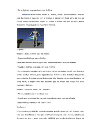 • Curta distância para reação em caso de falha.
Conclusão: Num disparo entre 0 e 2 metros, avalie a possibilidade de mirar na
área da cintura do suspeito, com o objetivo de colocar um dardo acima da linha da
cintura e outro dardo abaixo (Figura 17). Assim, o disparo será mais eficiente, pois os
dardos irão atingir duas áreas musculares distintas.
Disparos à distância entre 2,5 e 4,5 metros:
• Boa probabilidade de acerto do alvo;
• Boa abertura dos dardos = significativa extensão de massa muscular afetada;
• Razoável distância para reação em caso de falha.
• Com o cartucho LARANJA, se for necessário efetuar um disparo entre 2,5 e 4,5 metros,
como a abertura é menor, avalie a possibilidade de mirar na área da cintura do suspeito,
com o objetivo de colocar um dardo acima da linha da cintura e outro dardo abaixo (na
coxa). Assim, o disparo será mais eficiente, pois os dardos irão atingir duas áreas
musculares distintas.
Disparos a distâncias entre 5,5 e 7,5 metros:
• Menor probabilidade de acerto do alvo;
• Grande abertura dos dardos = grande extensão de massa muscular afetada;
• Boa distância para reação em caso de falha.
Conclusões:
• Com os cartuchos VERDES, pode-se considerar a distância entre 5,5 e 7,5 metros como
uma faixa de distância de risco para se efetuar um disparo, face à menor probabilidade
de acerto do alvo. • Com o cartucho LARANJA, em função do diferente ângulo de
 