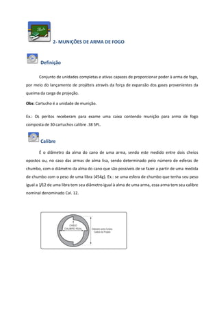 2- MUNIÇÕES DE ARMA DE FOGO
Definição
Conjunto de unidades completas e ativas capazes de proporcionar poder à arma de fogo,
por meio do lançamento de projéteis através da força de expansão dos gases provenientes da
queima da carga de projeção.
Obs: Cartucho é a unidade de munição.
Ex.: Os peritos receberam para exame uma caixa contendo munição para arma de fogo
composta de 30 cartuchos calibre .38 SPL.
Calibre
É o diâmetro da alma do cano de uma arma, sendo este medido entre dois cheios
opostos ou, no caso das armas de alma lisa, sendo determinado pelo número de esferas de
chumbo, com o diâmetro da alma do cano que são possíveis de se fazer a partir de uma medida
de chumbo com o peso de uma libra (454g). Ex.: se uma esfera de chumbo que tenha seu peso
igual a 1/12 de uma libra tem seu diâmetro igual à alma de uma arma, essa arma tem seu calibre
nominal denominado Cal. 12.
 