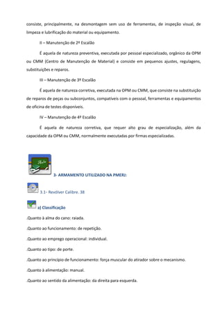 consiste, principalmente, na desmontagem sem uso de ferramentas, de inspeção visual, de
limpeza e lubrificação do material ou equipamento.
II – Manutenção de 2º Escalão
É aquela de natureza preventiva, executada por pessoal especializado, orgânico da OPM
ou CMM (Centro de Manutenção de Material) e consiste em pequenos ajustes, regulagens,
substituições e reparos.
III – Manutenção de 3º Escalão
É aquela de natureza corretiva, executada na OPM ou CMM, que consiste na substituição
de reparos de peças ou subconjuntos, compatíveis com o pessoal, ferramentas e equipamentos
de oficina de testes disponíveis.
IV – Manutenção de 4º Escalão
É aquela de natureza corretiva, que requer alto grau de especialização, além da
capacidade da OPM ou CMM, normalmente executadas por firmas especializadas.
3- ARMAMENTO UTILIZADO NA PMERJ:
3.1- Revólver Calibre. 38
a) Classificação
.Quanto à alma do cano: raiada.
.Quanto ao funcionamento: de repetição.
.Quanto ao emprego operacional: individual.
.Quanto ao tipo: de porte.
.Quanto ao princípio de funcionamento: força muscular do atirador sobre o mecanismo.
.Quanto à alimentação: manual.
.Quanto ao sentido da alimentação: da direita para esquerda.
 