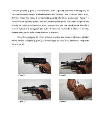 cartuchos possíveis (Figura 4) e introduzi-lo na arma (Figura 5), colocando-a, em seguida, no
coldre devidamente travada. Sendo necessário o seu emprego, basta o atirador sacar a arma,
destravar (Figura 6) e efetuar o carregamento (puxando o ferrolho e a retaguarda - Figura 7) e
liberando-o em seguida (Figura 8). Isso feito, deverá apontar para o alvo e apertar o gatilho até
o limite de cartuchos existentes na arma, momento em que esta parará aberta devendo o
atirador substituir o carregador por outro devidamente municiado e liberar o ferrolho,
pressionando o retém do ferrolho e continuar os disparos.
Havendo necessidade de retirar cartucho ou estojo que esteja na câmara, o atirador
deverá retirar o carregador (Figura 1) e, somente após isto feito, puxar o ferrolho à retaguarda
(Figuras 9 e 10).
 