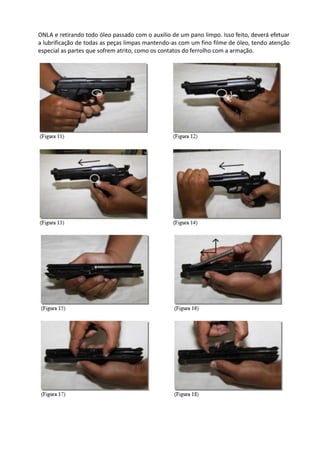 ONLA e retirando todo óleo passado com o auxilio de um pano limpo. Isso feito, deverá efetuar
a lubrificação de todas as peças limpas mantendo-as com um fino filme de óleo, tendo atenção
especial as partes que sofrem atrito, como os contatos do ferrolho com a armação.
 