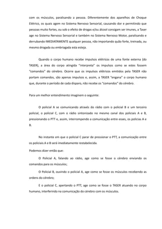com os músculos, paralisando a pessoa. Diferentemente dos aparelhos de Choque
Elétrico, os quais agem no Sistema Nervoso Sensorial, causando dor e permitindo que
pessoas muito fortes, ou sob o efeito de drogas e/ou álcool consigam ser imunes, a Taser
age no Sistema Nervoso Sensorial e também no Sistema Nervoso Motor, paralisando e
derrubando IMEDIATAMENTE qualquer pessoa, não importando quão forte, treinada, ou
mesmo drogada ou embriagada esta esteja.
Quando o corpo humano recebe impulsos elétricos de uma fonte externa (do
TASER), a área do corpo atingida “interpreta” os impulsos como se estes fossem
“comandos” do cérebro. Ocorre que os impulsos elétricos emitidos pela TASER não
portam comandos, são apenas impulsos e, assim, a TASER “engana” o corpo humano
que, durante o período de cada disparo, não recebe os “comandos” do cérebro.
Para um melhor entendimento imaginem o seguinte:
O policial A se comunicando através do rádio com o policial B e um terceiro
policial, o policial C, com o rádio sintonizado no mesmo canal dos policiais A e B,
pressionando o PTT e, assim, interrompendo a comunicação entre esses, os policias A e
B.
No instante em que o policial C parar de pressionar o PTT, a comunicação entre
os policiais A e B será imediatamente restabelecida.
Podemos dizer então que:
O Policial A, falando ao rádio, age como se fosse o cérebro enviando os
comandos para os músculos;
O Policial B, ouvindo o policial A, age como se fosse os músculos recebendo as
ordens do cérebro;
E o policial C, apertando o PTT, age como se fosse o TASER atuando no corpo
humano, interferindo na comunicação do cérebro com os músculos.
 